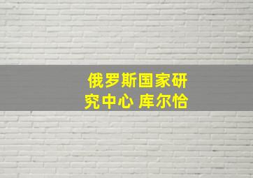 俄罗斯国家研究中心 库尔恰